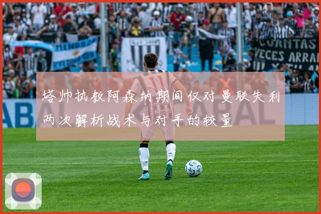 塔帅执教阿森纳期间仅对曼联失利两次解析战术与对手的较量