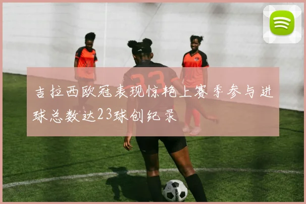吉拉西欧冠表现惊艳上赛季参与进球总数达23球创纪录