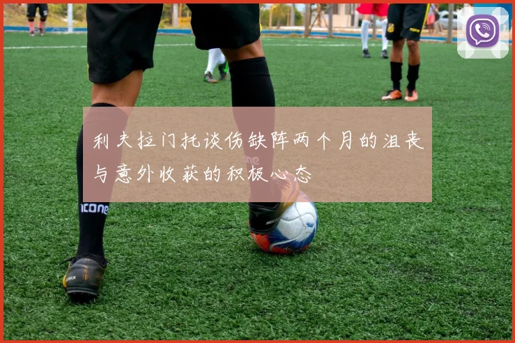 利夫拉门托谈伤缺阵两个月的沮丧与意外收获的积极心态