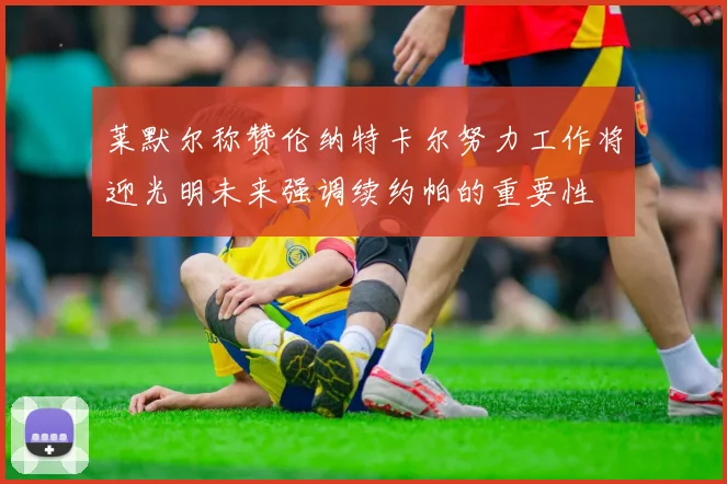 莱默尔称赞伦纳特卡尔努力工作将迎光明未来强调续约帕的重要性