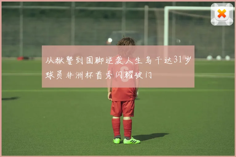 从狱警到国脚逆袭人生乌干达31岁球员非洲杯首秀闪耀破门