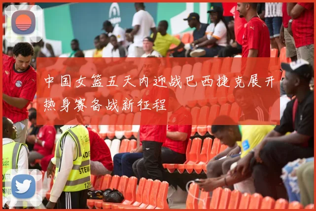 中国女篮五天内迎战巴西捷克展开热身赛备战新征程