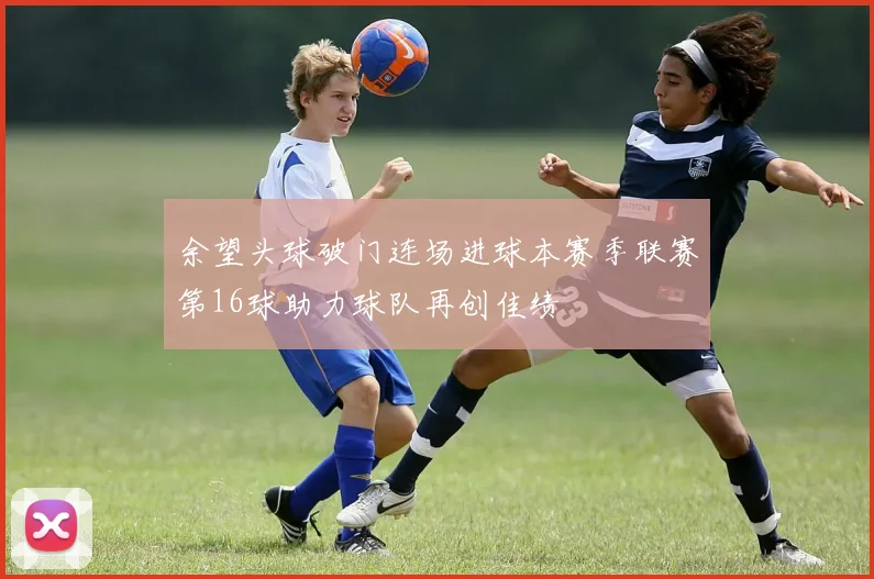 余望头球破门连场进球本赛季联赛第16球助力球队再创佳绩