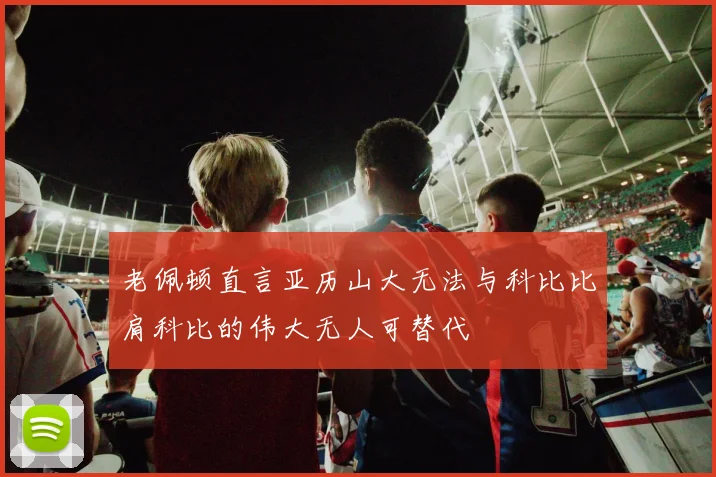 老佩顿直言亚历山大无法与科比比肩科比的伟大无人可替代