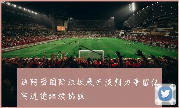 迈阿密国际积极展开谈判力争留住阿连德继续执教