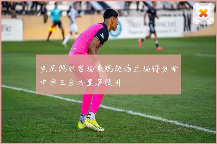 克尼佩尔客场表现超越主场得分命中率三分均显著提升