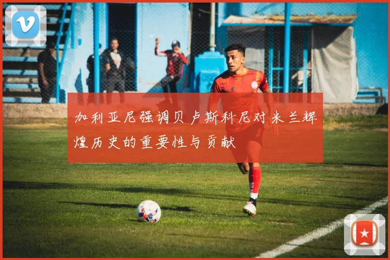 加利亚尼强调贝卢斯科尼对米兰辉煌历史的重要性与贡献