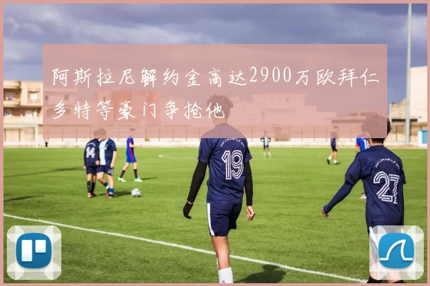阿斯拉尼解约金高达2900万欧拜仁多特等豪门争抢他
