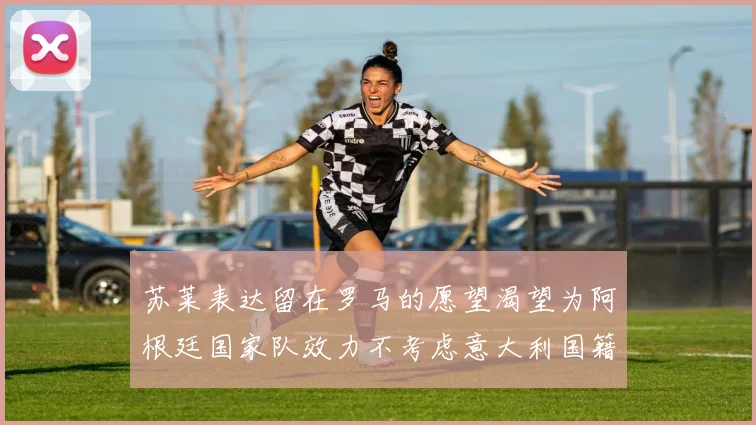 苏莱表达留在罗马的愿望渴望为阿根廷国家队效力不考虑意大利国籍