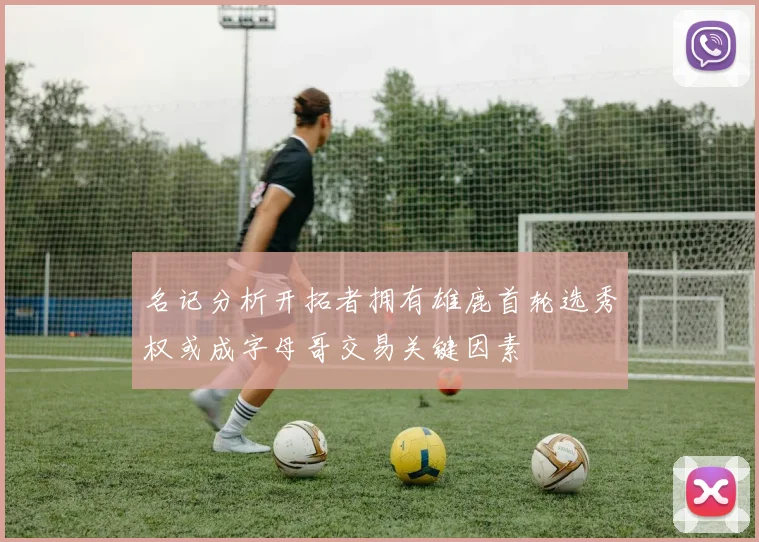 名记分析开拓者拥有雄鹿首轮选秀权或成字母哥交易关键因素