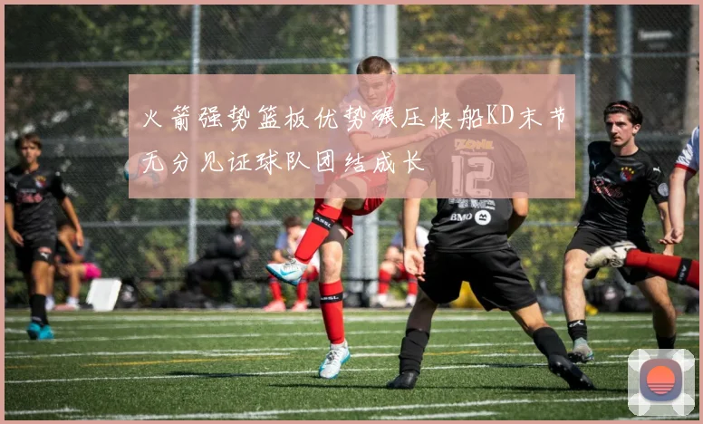 火箭强势篮板优势碾压快船KD末节无分见证球队团结成长