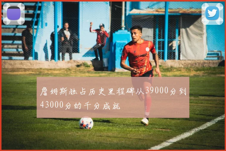 詹姆斯独占历史里程碑从39000分到43000分的千分成就