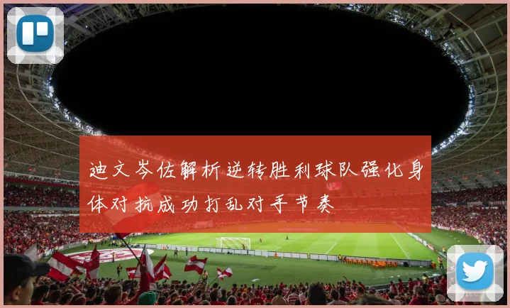 迪文岑佐解析逆转胜利球队强化身体对抗成功打乱对手节奏