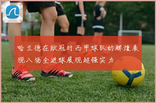 哈兰德在欧冠对西甲球队的辉煌表现八场全进球展现超强实力