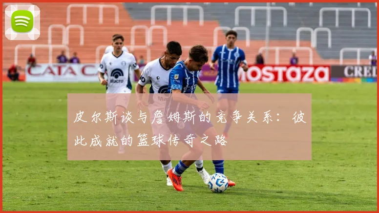 皮尔斯谈与詹姆斯的竞争关系：彼此成就的篮球传奇之路