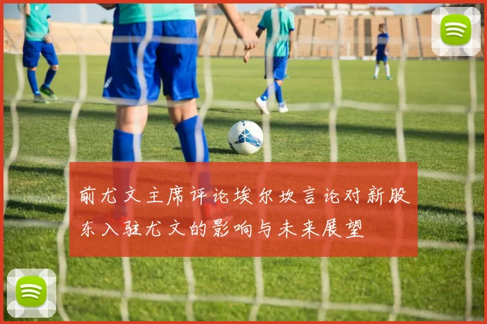 前尤文主席评论埃尔坎言论对新股东入驻尤文的影响与未来展望