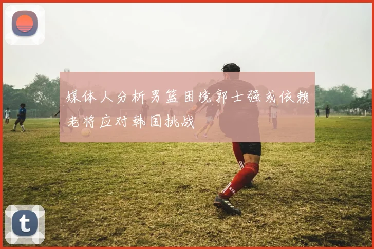 媒体人分析男篮困境郭士强或依赖老将应对韩国挑战