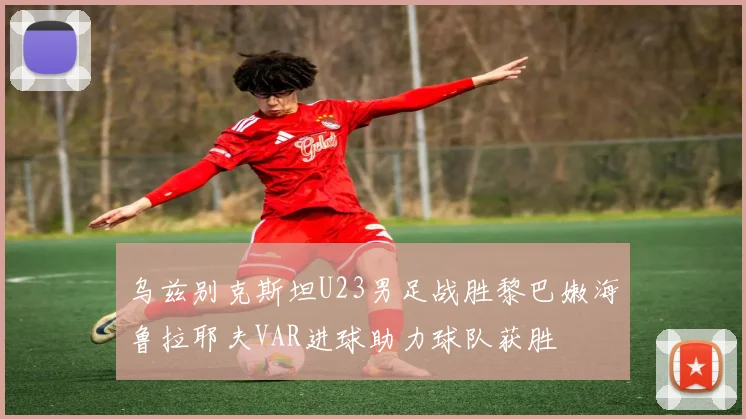 乌兹别克斯坦U23男足战胜黎巴嫩海鲁拉耶夫VAR进球助力球队获胜