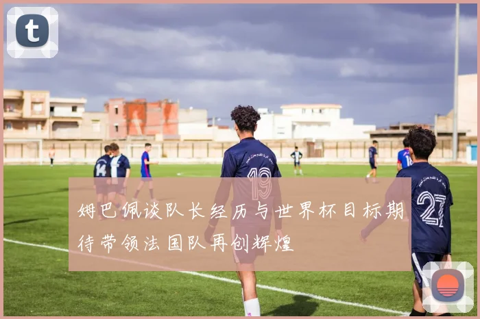姆巴佩谈队长经历与世界杯目标期待带领法国队再创辉煌