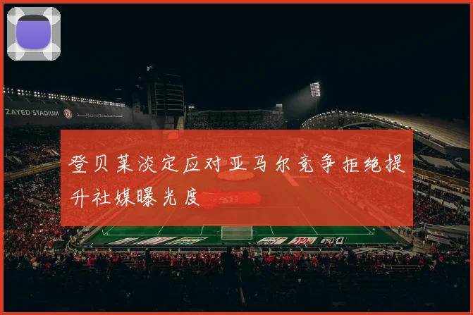 登贝莱淡定应对亚马尔竞争拒绝提升社媒曝光度