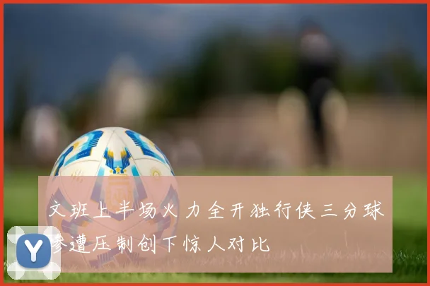 文班上半场火力全开独行侠三分球惨遭压制创下惊人对比