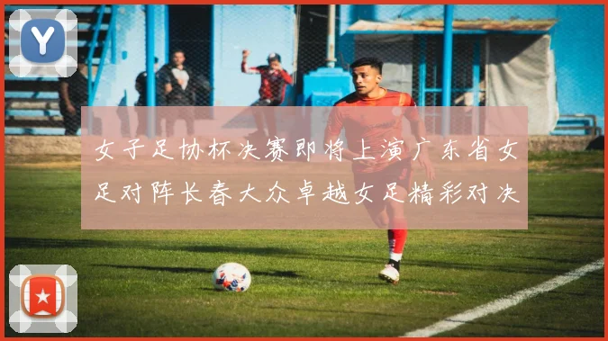 女子足协杯决赛即将上演广东省女足对阵长春大众卓越女足精彩对决在12月24日19点开启