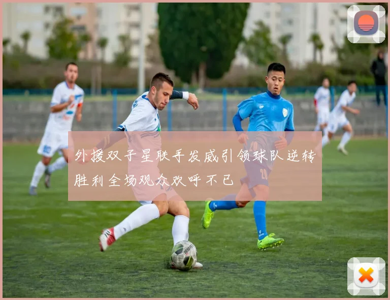 外援双子星联手发威引领球队逆转胜利全场观众欢呼不已