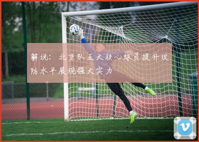 解说：北京队五大核心球员提升攻防水平展现强大实力