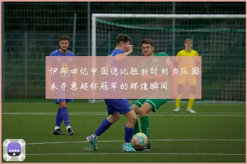伊布回忆中国德比胜利时刻力压国米夺意超杯冠军的辉煌瞬间
