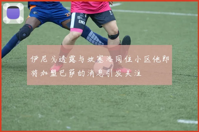 伊尼戈透露与坎塞洛同住小区他即将加盟巴萨的消息引发关注