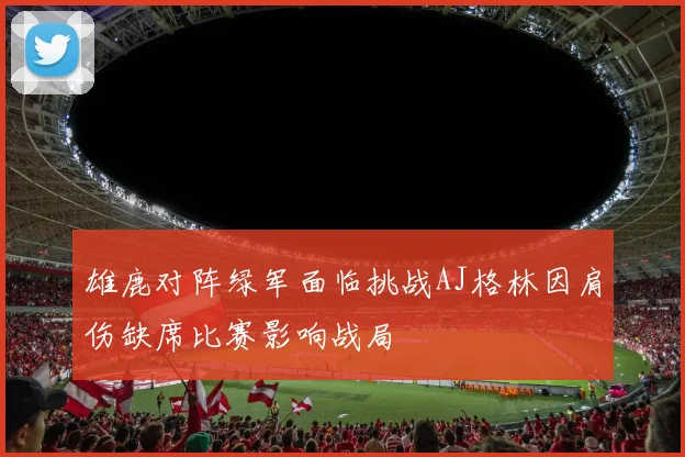 雄鹿对阵绿军面临挑战AJ格林因肩伤缺席比赛影响战局