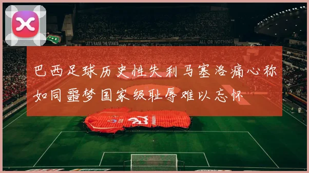 巴西足球历史性失利马塞洛痛心称如同噩梦国家级耻辱难以忘怀