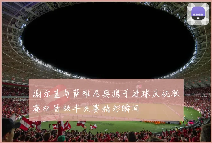 谢尔基与萨维尼奥携手进球庆祝联赛杯晋级半决赛精彩瞬间