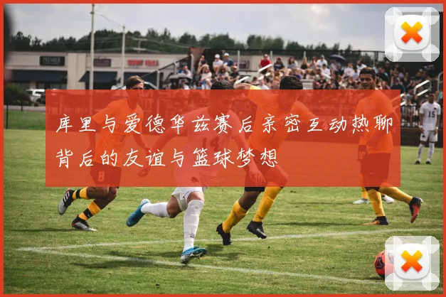 库里与爱德华兹赛后亲密互动热聊背后的友谊与篮球梦想