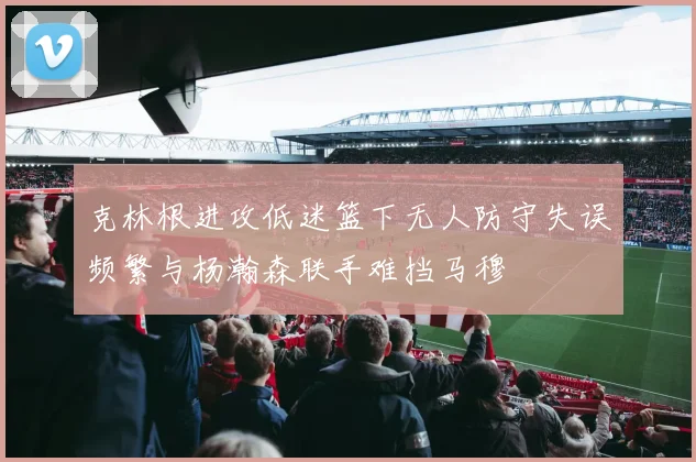 克林根进攻低迷篮下无人防守失误频繁与杨瀚森联手难挡马穆