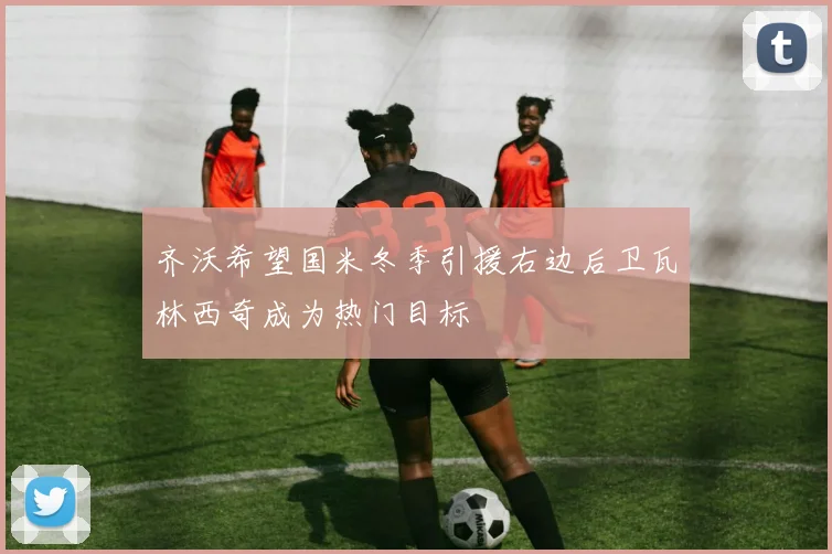 齐沃希望国米冬季引援右边后卫瓦林西奇成为热门目标
