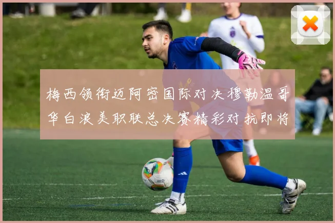 梅西领衔迈阿密国际对决穆勒温哥华白浪美职联总决赛精彩对抗即将上演