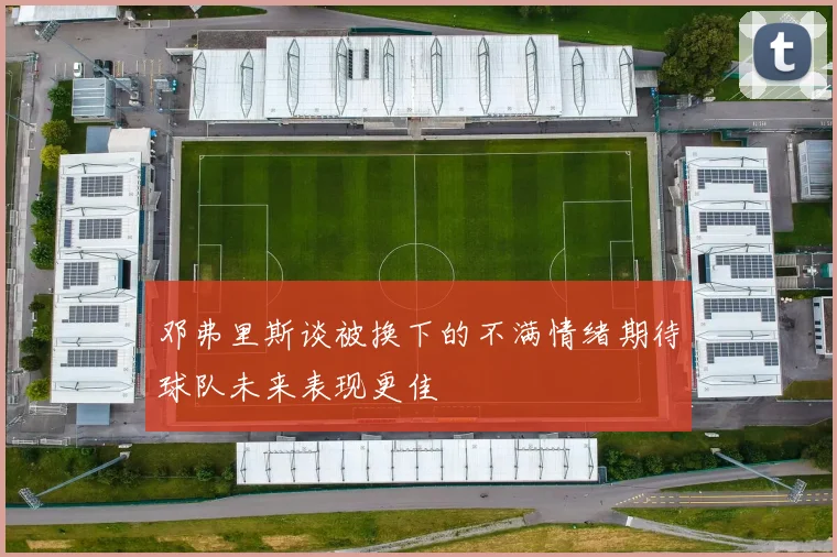 邓弗里斯谈被换下的不满情绪期待球队未来表现更佳