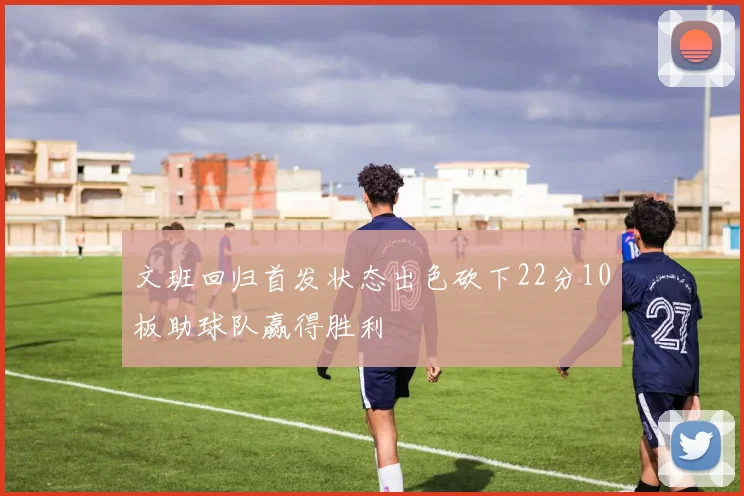 文班回归首发状态出色砍下22分10板助球队赢得胜利