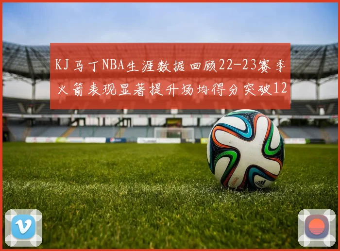 KJ马丁NBA生涯数据回顾22-23赛季火箭表现显著提升场均得分突破12分