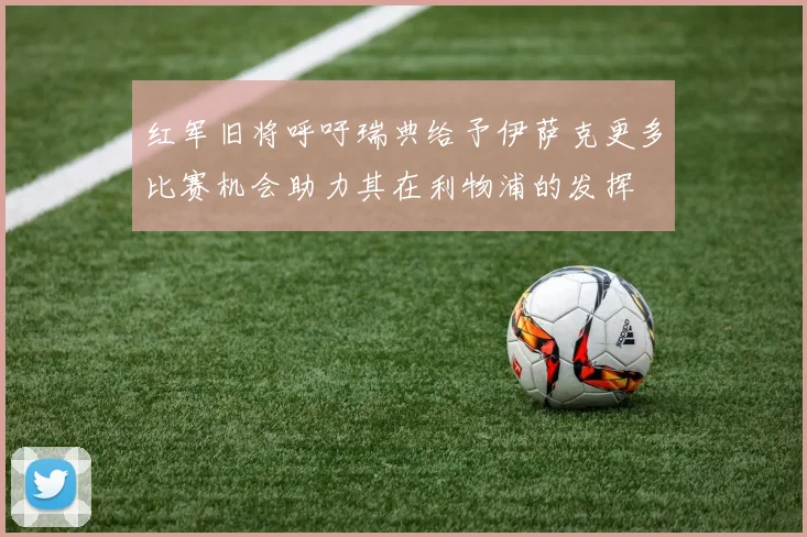 红军旧将呼吁瑞典给予伊萨克更多比赛机会助力其在利物浦的发挥
