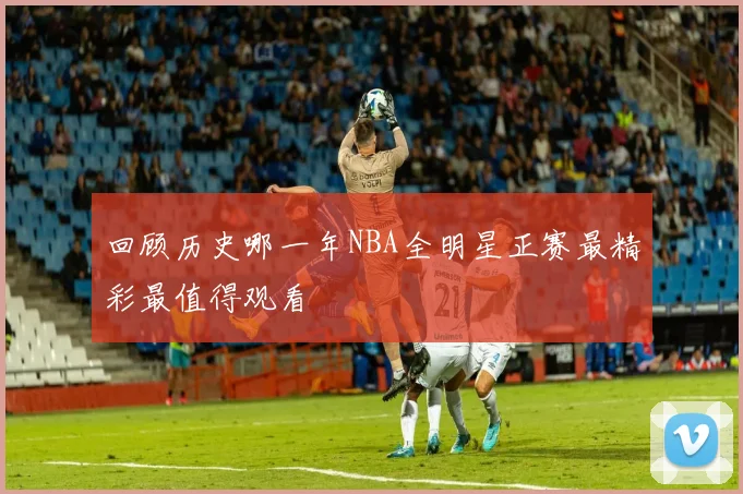 回顾历史哪一年NBA全明星正赛最精彩最值得观看
