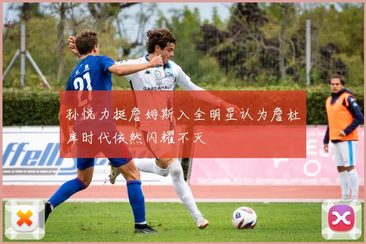 孙悦力挺詹姆斯入全明星认为詹杜库时代依然闪耀不灭