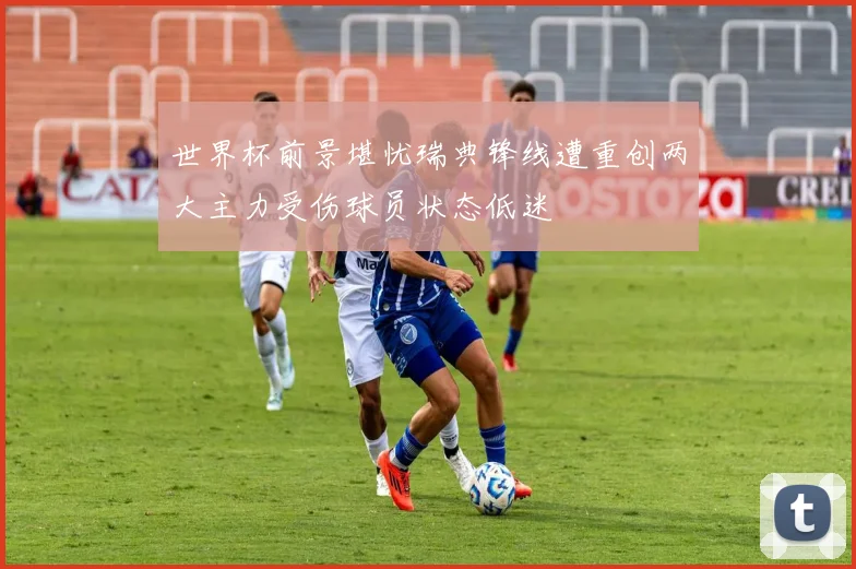 世界杯前景堪忧瑞典锋线遭重创两大主力受伤球员状态低迷