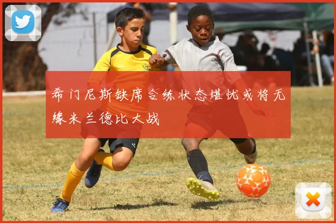 希门尼斯缺席合练状态堪忧或将无缘米兰德比大战