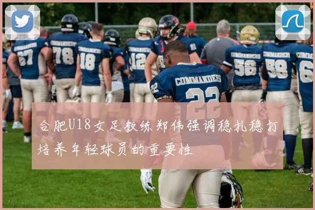 合肥U18女足教练郑伟强调稳扎稳打培养年轻球员的重要性